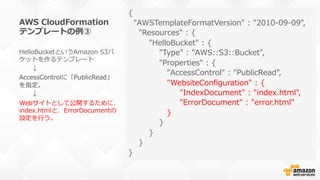 AWS  CloudFormation
テンプレートの例例③
{
    "AWSTemplateFormatVersion"  :  "2010-‐‑‒09-‐‑‒09",
        "Resources"  :  {
                "HelloBucket"  :  {
                        "Type"  :  "AWS::S3::Bucket",
                        "Properties"  :  {
                              "AccessControl"  :  "PublicRead",
                              "WebsiteConﬁguration"  :  {
                                        "IndexDocument"  :  "index.html",
                                        "ErrorDocument"  :  "error.html"                    
                              }                              
                        }
                }
        }
}
HelloBucketというAmazon  S3バ
ケットを作るテンプレート
 　 　↓
AccessControlに「PublicRead」
を指定。
 　 　↓
Webサイトとして公開するために、
index.htmlと、ErrorDocumentの
設定を⾏行行う。
 