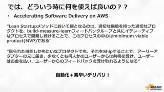 では、どういう時に何を使えば良良いの？？
•  Accelerating  Software  Delivery  on  AWS
"Lean  Startupメソッドにおいて鍵となるのは、適切切な機能を持った適切切なプロ
ダクトを、build-‐‑‒measure-‐‑‒learnフィードバックループと共にイテレーティブ
なプロセスで開発し続けることで、このプロセスの中⼼心はminimum  viable  
product(MVP)である"
"限られた機能しかもたいなプロダクトでも、それをShipすることで、アーリーア
ダプターの元に届き、少なくとも何⼈人かのユーザーからは共鳴を受け、ユーザー
はお⾦金金を払い、ユーザーからのフィードバックを受け取れるようになる"
⾃自動化＋素早いデリバリ！
 