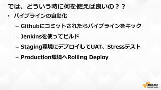 では、どういう時に何を使えば良良いの？？
•  パイプラインの⾃自動化
–  Githubにコミットされたらパイプラインをキック
–  Jenkinsを使ってビルド
–  Staging環境にデプロイしてUAT、Stressテスト
–  Production環境へRolling  Deploy
 