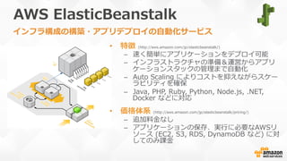 AWS  ElasticBeanstalk
•  特徴  (http://aws.amazon.com/jp/elasticbeanstalk/)
–  速く簡単にアプリケーションをデプロイ可能
–  インフラストラクチャの準備＆運営からアプリ
ケーションスタックの管理理まで⾃自動化
–  Auto  Scaling  によりコストを抑えながらスケー
ラビリティを確保
–  Java,  PHP,  Ruby,  Python,  Node.js,  .NET,  
Docker  などに対応
•  価格体系  (http://aws.amazon.com/jp/elasticbeanstalk/pricing/)
–  追加料料⾦金金なし
–  アプリケーションの保存、実⾏行行に必要なAWSリ
ソース  (EC2,  S3,  RDS,  DynamoDB  など)  に対
してのみ課⾦金金
インフラ構成の構築・アプリデプロイの⾃自動化サービス
 