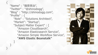 {
        "Name"  :  "篠原英治",
        "Twitter"  :  "@shinodogg",
        "Blog"  :  "http://shinodogg.com",
        "Proﬁle"  :  {
                "Role"  :  "Solutions  Architect",
                "Market":  "Startup",
                "Subject  Matter  Expert"  :  [  
                        "Amazon  CloudSearch",
                        "Amazon  Elasticsearch  Service",
                        "Amazon  Simple  Workﬂow  Service",
                        "AWS  Elastic  Beanstalk"
                ]
        }
}
 