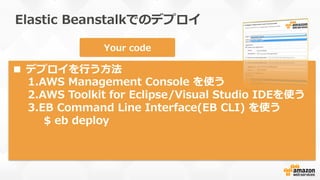 1
2
3
4
Region
Stack  (container)  type
Single-‐‑‒Instance
Load  Balanced  
w/  Autoscaling
or
Database  (RDS) optional
Your  code
■  デプロイを⾏行行う⽅方法
1. AWS  Management  Console  を使う
2. AWS  Toolkit  for  Eclipse/Visual  Studio  IDEを使う
3. EB  Command  Line  Interface(EB  CLI)  を使う
$  eb  deploy
Elastic  Beanstalkでのデプロイ
 