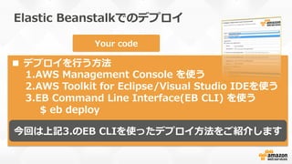Elastic  Beanstalkでのデプロイ
1
2
3
4
Region
Stack  (container)  type
Single-‐‑‒Instance
Load  Balanced  
w/  Autoscaling
or
Database  (RDS) optional
Your  code
■  デプロイを⾏行行う⽅方法
1. AWS  Management  Console  を使う
2. AWS  Toolkit  for  Eclipse/Visual  Studio  IDEを使う
3. EB  Command  Line  Interface(EB  CLI)  を使う
$  eb  deploy
今回は上記3.のEB  CLIを使ったデプロイ⽅方法をご紹介します
 