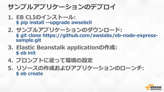 サンプルアプリケーションのデプロイ
1.  EB  CLIのインストール:
$  pip  install  -‐‑‒-‐‑‒upgrade  awsebcli
2.  サンプルアプリケーションのダウンロード:
$  git  clone  https://github.com/awslabs/eb-‐‑‒node-‐‑‒express-‐‑‒
sample.git
3.  Elastic  Beanstalk  applicationの作成:
$  eb  init
4.  プロンプトに従って環境の設定
5.  リソースの作成およびアプリケーションのローンチ:
$  eb  create
 
