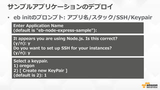 サンプルアプリケーションのデプロイ
•  eb  initのプロンプト:  アプリ名/スタック/SSH/Keypair
Enter  Application  Name
(default  is  "eb-‐‑‒node-‐‑‒express-‐‑‒sample"):  
It  appears  you  are  using  Node.js.  Is  this  correct?
(y/n):  y
Do  you  want  to  set  up  SSH  for  your  instances?
(y/n):  y
Select  a  keypair.
1)  oregon
2)  [  Create  new  KeyPair  ]
(default  is  2):  1
 