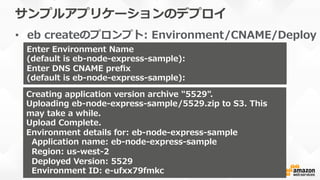 サンプルアプリケーションのデプロイ
•  eb  createのプロンプト:  Environment/CNAME/Deploy
Enter  Environment  Name
(default  is  eb-‐‑‒node-‐‑‒express-‐‑‒sample):  
Enter  DNS  CNAME  preﬁx
(default  is  eb-‐‑‒node-‐‑‒express-‐‑‒sample):  
Creating  application  version  archive  "5529".
Uploading  eb-‐‑‒node-‐‑‒express-‐‑‒sample/5529.zip  to  S3.  This  
may  take  a  while.
Upload  Complete.
Environment  details  for:  eb-‐‑‒node-‐‑‒express-‐‑‒sample
    Application  name:  eb-‐‑‒node-‐‑‒express-‐‑‒sample
    Region:  us-‐‑‒west-‐‑‒2
    Deployed  Version:  5529
    Environment  ID:  e-‐‑‒ufxx79fmkc
 