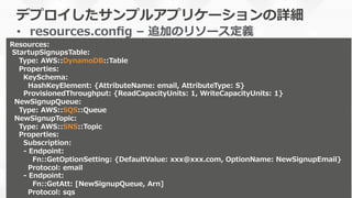 デプロイしたサンプルアプリケーションの詳細
•  resources.conﬁg  –  追加のリソース定義
本番運⽤用の際はバージョンを明記しま
しょう
Resources:
  StartupSignupsTable:
        Type:  AWS::DynamoDB::Table
        Properties:
            KeySchema:
                HashKeyElement:  {AttributeName:  email,  AttributeType:  S}
            ProvisionedThroughput:  {ReadCapacityUnits:  1,  WriteCapacityUnits:  1}
    NewSignupQueue:  
        Type:  AWS::SQS::Queue  
    NewSignupTopic:
        Type:  AWS::SNS::Topic
        Properties:
            Subscription:
            -‐‑‒  Endpoint:
                    Fn::GetOptionSetting:  {DefaultValue:  xxx@xxx.com,  OptionName:  NewSignupEmail}
                Protocol:  email
            -‐‑‒  Endpoint:
                    Fn::GetAtt:  [NewSignupQueue,  Arn]
                Protocol:  sqs
 