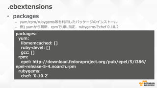 •  packages
–  yum/rpm/rubygems等を利利⽤用したパッケージのインストール
–  例例)  yumから最新、rpmでURL指定、rubygemsでchef  0.10.2
.ebextensions
packages:  
    yum:
        libmemcached:  []  
        ruby-‐‑‒devel:  []
        gcc:  []
    rpm:
        epel:  http://download.fedoraproject.org/pub/epel/5/i386/
epel-‐‑‒release-‐‑‒5-‐‑‒4.noarch.rpm
    rubygems:  
        chef:  '0.10.2'
 