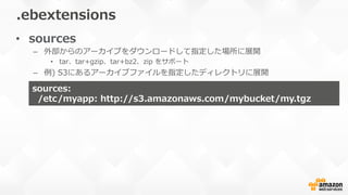 •  sources
–  外部からのアーカイブをダウンロードして指定した場所に展開
•  tar、tar+gzip、tar+bz2、zip  をサポート
–  例例)  S3にあるアーカイブファイルを指定したディレクトリに展開
.ebextensions
sources:    
    /etc/myapp:  http://s3.amazonaws.com/mybucket/my.tgz
 