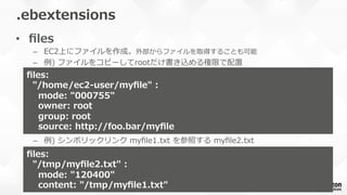 •  ﬁles
–  EC2上にファイルを作成。外部からファイルを取得することも可能
–  例例)  ファイルをコピーしてrootだけ書き込める権限で配置
–  例例)  シンボリックリンク  myﬁle1.txt  を参照する  myﬁle2.txt
.ebextensions
ﬁles:
    "/home/ec2-‐‑‒user/myﬁle"  :
        mode:  "000755"
        owner:  root
        group:  root
        source:  http://foo.bar/myﬁle
ﬁles:
    "/tmp/myﬁle2.txt"  :
        mode:  "120400"
        content:  "/tmp/myﬁle1.txt"
 