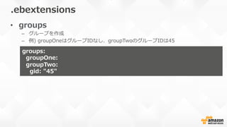 •  groups
–  グループを作成
–  例例)  groupOneはグループIDなし、groupTwoのグループIDは45
.ebextensions
groups:
    groupOne:
    groupTwo:
        gid:  "45"
 