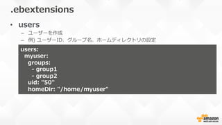 •  users
–  ユーザーを作成
–  例例)  ユーザーID、グループ名、ホームディレクトリの設定
.ebextensions
users:
    myuser:
        groups:
            -‐‑‒  group1
            -‐‑‒  group2
        uid:  "50"
        homeDir:  "/home/myuser"
 