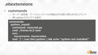 •  commands
–  サーバー設定後、バージョンファイルが抽出される前に実⾏行行されるコマンド
–  例例)  pythonスクリプトを実⾏行行
.ebextensions
commands:
    python_̲install:  
        command:  myscript.py
        cwd:  /home/ec2-‐‑‒user
        env:  
            myvarname:  myvarvalue
        test:  '[  !  /usr/bin/python  ]  &&  echo  "python  not  installed"'
 
