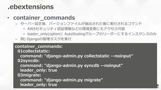 •  container_̲commands
–  サーバー設定後、バージョンファイルが抽出された後に実⾏行行されるコマンド
•  AWSセキュリティ認証情報などの環境変数にもアクセス可能
•  leader_̲only(option):  AutoScalingグループのリーダーにするインスタンスのみ
–  例例)  Djangoの管理理タスクを実⾏行行
.ebextensions
container_̲commands:
    01collectstatic:
        command:  "django-‐‑‒admin.py  collectstatic  -‐‑‒-‐‑‒noinput”
    02syncdb:
        command:  "django-‐‑‒admin.py  syncdb  -‐‑‒-‐‑‒noinput"
        leader_̲only:  true
    03migrate:
        command:  "django-‐‑‒admin.py  migrate"
        leader_̲only:  true
 