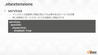 •  services
–  インスタンス起動時に開始/停⽌止する必要のあるサービスを定義
–  例例)  起動時にサービスサービスが⾃自動的に開始される
.ebextensions
services:  
    sysvinit:
        myservice:
            enabled:  true
 