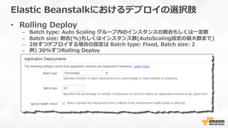 Elastic  Beanstalkにおけるデプロイの選択肢
•  Rolling  Deploy
–  Batch  type:  Auto  Scaling  グループ内のインスタンスの割合もしくは⼀一定数
–  Batch  size:  割合(%)もしくはインスタンス数(AutoScaling設定の最⼤大数まで)
–  2台ずつデプロイする場合の設定は  Batch  type:  Fixed,  Batch  size:  2
–  例例)  30%ずつRolling  Deploy
 