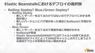 Elastic  Beanstalkにおけるデプロイの選択肢
•  Rolling  Deploy?  Blue/Green  Deploy?
–  Rolling  Deploy
•  新しくサーバーを⽴立立てるわけではないのでデプロイにかかる時
間が短い
•  新しいバージョンにバグ等があった場合にRollbackに⼿手間がか
かる
–  Blue/Green
•  新しくサーバーを⽴立立てるので環境作成に時間がかかる
•  Rollbackが容易易
•  Elastic  BeanstalkのDNSのTTLはデフォルト60秒であるが、
接続元のデバイスによってDNSがキャッシュされてしまうよう
な場合デプロイが反映されない場合がある
 