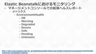 Elastic  Beanstalkにおけるモニタリング
•  マネージメントコンソールでの拡張ヘルスレポート
–  メトリクス
•  EnvironmentHealth
–  OK
–  Warning
–  Degraded
–  Severe
–  Info
–  Pending
–  Unknown
http://docs.aws.amazon.com/ja_̲jp/elasticbeanstalk/latest/dg/health-‐‑‒enhanced-‐‑‒cloudwatch.html#health-‐‑‒
enhanced-‐‑‒cloudwatch-‐‑‒metrics  
 