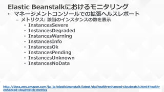 Elastic  Beanstalkにおけるモニタリング
•  マネージメントコンソールでの拡張ヘルスレポート
–  メトリクス:  該当のインスタンスの数を表⽰示
•  InstancesSevere
•  InstancesDegraded
•  InstancesWarning
•  InstancesInfo
•  InstancesOk
•  InstancesPending
•  InstancesUnknown
•  InstancesNoData
http://docs.aws.amazon.com/ja_̲jp/elasticbeanstalk/latest/dg/health-‐‑‒enhanced-‐‑‒cloudwatch.html#health-‐‑‒
enhanced-‐‑‒cloudwatch-‐‑‒metrics  
 