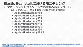 Elastic  Beanstalkにおけるモニタリング
•  マネージメントコンソールでの拡張ヘルスレポート
–  メトリクス:  xパーセントの完了了にかかった平均時間
•  ApplicationLatencyP10
•  ApplicationLatencyP50
•  ApplicationLatencyP75
•  ApplicationLatencyP85
•  ApplicationLatencyP90
•  ApplicationLatencyP95
•  ApplicationLatencyP99
•  ApplicationLatencyP99.9
http://docs.aws.amazon.com/ja_̲jp/elasticbeanstalk/latest/dg/health-‐‑‒enhanced-‐‑‒cloudwatch.html#health-‐‑‒
enhanced-‐‑‒cloudwatch-‐‑‒metrics  
 