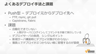 よくあるデプロイ⼿手法と課題
•  Push型  –  デプロイ元からデプロイ先へ
–  FTP,  rsync,  git  pull
–  Capistrano,  Fabric
•  課題
–  ⾃自動化できていない
•  ⼈人間がサーバにログインしてコマンドを⼿手動で実⾏行行している
–  デプロイサーバの負荷、シングルポイント
–  新規サーバ構築時にデプロイ対象がわからない
–  複数⼈人でデプロイがぶつからない様に管理理するのが⾯面倒
 