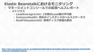 Elastic  Beanstalkにおけるモニタリング
•  マネージメントコンソールでの拡張ヘルスレポート
–  メトリクス
•  LoadAverage1min:  1分間のLoad値の平均値
•  InstanceHealth:  現在のインスタンスのヘルスステータス
•  RootFilesystemUtil:  使⽤用ディスク容量量の割合
http://docs.aws.amazon.com/ja_̲jp/elasticbeanstalk/latest/dg/health-‐‑‒enhanced-‐‑‒cloudwatch.html#health-‐‑‒
enhanced-‐‑‒cloudwatch-‐‑‒metrics  
 