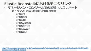 Elastic  Beanstalkにおけるモニタリング
•  マネージメントコンソールでの拡張ヘルスレポート
–  メトリクス:  過去1分間のCPU使⽤用状況
•  CPUIrq
•  CPUUser
•  CPUIdle
•  CPUSystem
•  CPUSoftirq
•  CPUIowait
•  CPUNice
http://docs.aws.amazon.com/ja_̲jp/elasticbeanstalk/latest/dg/health-‐‑‒enhanced-‐‑‒cloudwatch.html#health-‐‑‒
enhanced-‐‑‒cloudwatch-‐‑‒metrics  
 