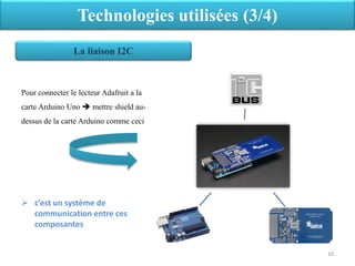 Pour connecter le lecteur Adafruit a la
carte Arduino Uno  mettre shield au-
dessus de la carte Arduino comme ceci
 c’est un système de
communication entre ces
composantes
Technologies utilisées (3/4)
La liaison I2C
10
 