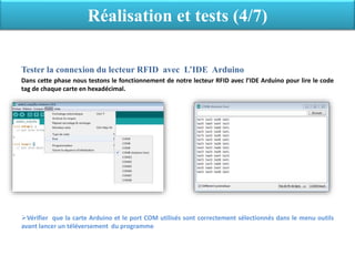 Tester la connexion du lecteur RFID avec L’IDE Arduino
Dans cette phase nous testons le fonctionnement de notre lecteur RFID avec l’IDE Arduino pour lire le code
tag de chaque carte en hexadécimal.
Vérifier que la carte Arduino et le port COM utilisés sont correctement sélectionnés dans le menu outils
avant lancer un téléversement du programme
Réalisation et tests (4/7)
 