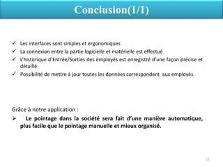  Les interfaces sont simples et ergonomiques
 La connexion entre la partie logicielle et matérielle est effectué
 L’historique d’Entrée/Sorties des employés est enregistré d’une façon précise et
détaillé
 Possibilité de mettre à jour toutes les données correspondant aux employés
Grâce à notre application :
 Le pointage dans la société sera fait d’une manière automatique,
plus facile que le pointage manuelle et mieux organisé.
Conclusion(1/1)
21
 