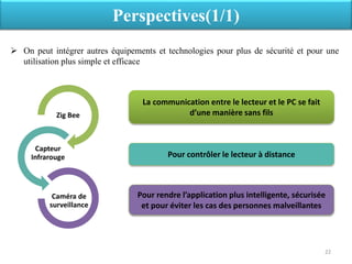 Perspectives(1/1)
 On peut intégrer autres équipements et technologies pour plus de sécurité et pour une
utilisation plus simple et efficace
22
Zig Bee
Capteur
Infrarouge
Caméra de
surveillance
La communication entre le lecteur et le PC se fait
d’une manière sans fils
Pour contrôler le lecteur à distance
Pour rendre l’application plus intelligente, sécurisée
et pour éviter les cas des personnes malveillantes
 