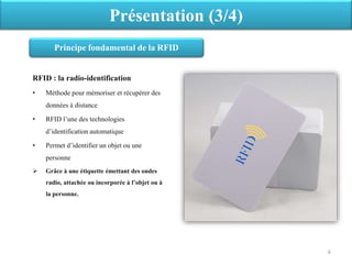 RFID : la radio-identification
• Méthode pour mémoriser et récupérer des
données à distance
• RFID l’une des technologies
d’identification automatique
• Permet d’identifier un objet ou une
personne
 Grâce à une étiquette émettant des ondes
radio, attachée ou incorporée à l’objet ou à
la personne.
Présentation (3/4)
Principe fondamental de la RFID
6
 