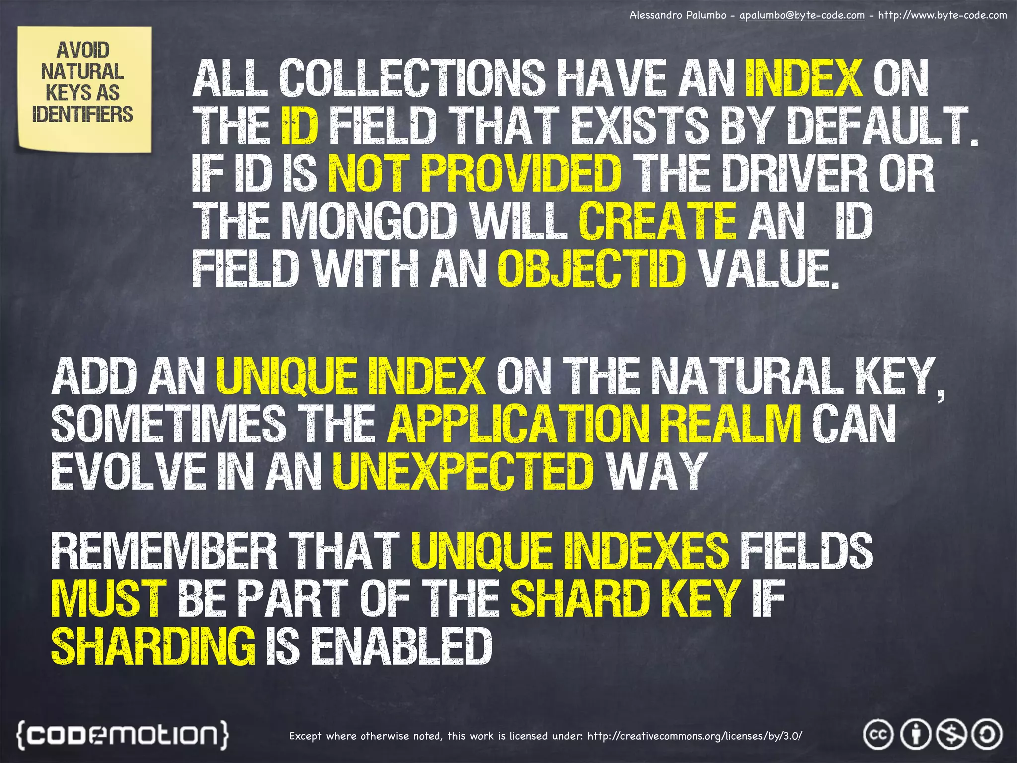 Alessandro Palumbo - apalumbo@byte-code.com - http:/ /www.byte-code.com AVOID NATURAL KEYS AS IDENTIFIERS All collections have an index on the id field that exists by default. If ID IS NOT PROVIDED the driver or the mongod will create an _id field with an ObjectID value. ADD AN UNIQUE INDEX ON THE NATURAL KEY, SOMETIMES THE APPLICATION REALM CAN EVOLVE IN AN UNEXPECTED WAY REMEMBER THAT UNIQUE INDEXES FIELDS MUST BE PART OF THE SHARD KEY IF SHARDING IS ENABLED Except where otherwise noted, this work is licensed under: http:/ /creativecommons.org/licenses/by/3.0/ 