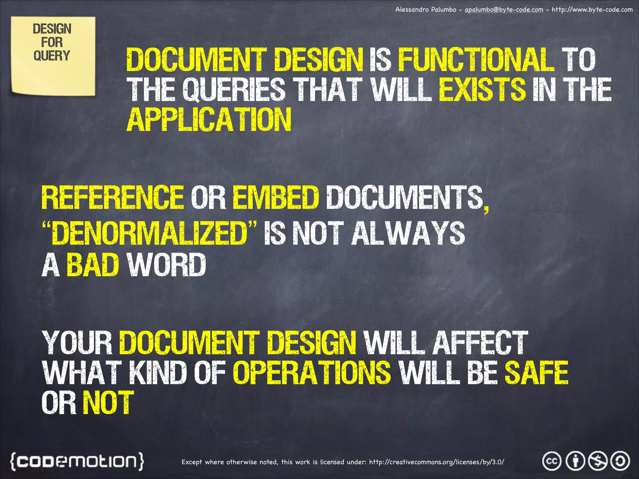 Alessandro Palumbo - apalumbo@byte-code.com - http:/ /www.byte-code.com DESIGN FOR QUERY DOCUMENT DESIGN IS FUNCTIONAL TO THE QUERIES THAT WILL EXISTS IN THE APPLICATION REFERENCE OR EMBED DOCUMENTS, “denormalized” is not always a bad word your document design will affect what kind of OPERATIONS will be safe or not Except where otherwise noted, this work is licensed under: http:/ /creativecommons.org/licenses/by/3.0/ 