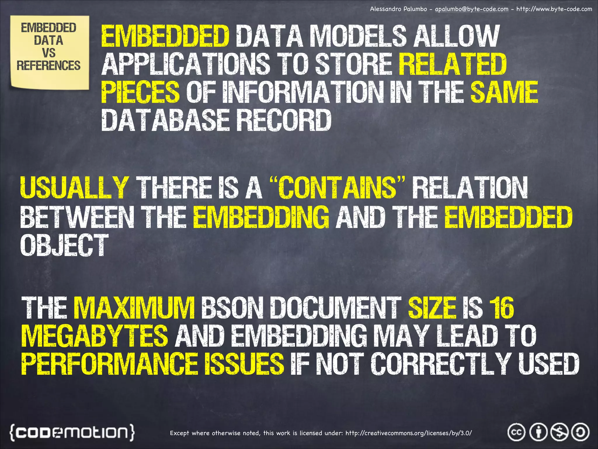 Alessandro Palumbo - apalumbo@byte-code.com - http:/ /www.byte-code.com EMBEDDED DATA vs References Embedded data models allow applications to store related pieces of information in the same database record USUALLY there is a “contains” relation between the embedding and the embedded object The maximum BSON document size is 16 megabytes and embedding may lead to performance issues if not correctly used Except where otherwise noted, this work is licensed under: http:/ /creativecommons.org/licenses/by/3.0/ 