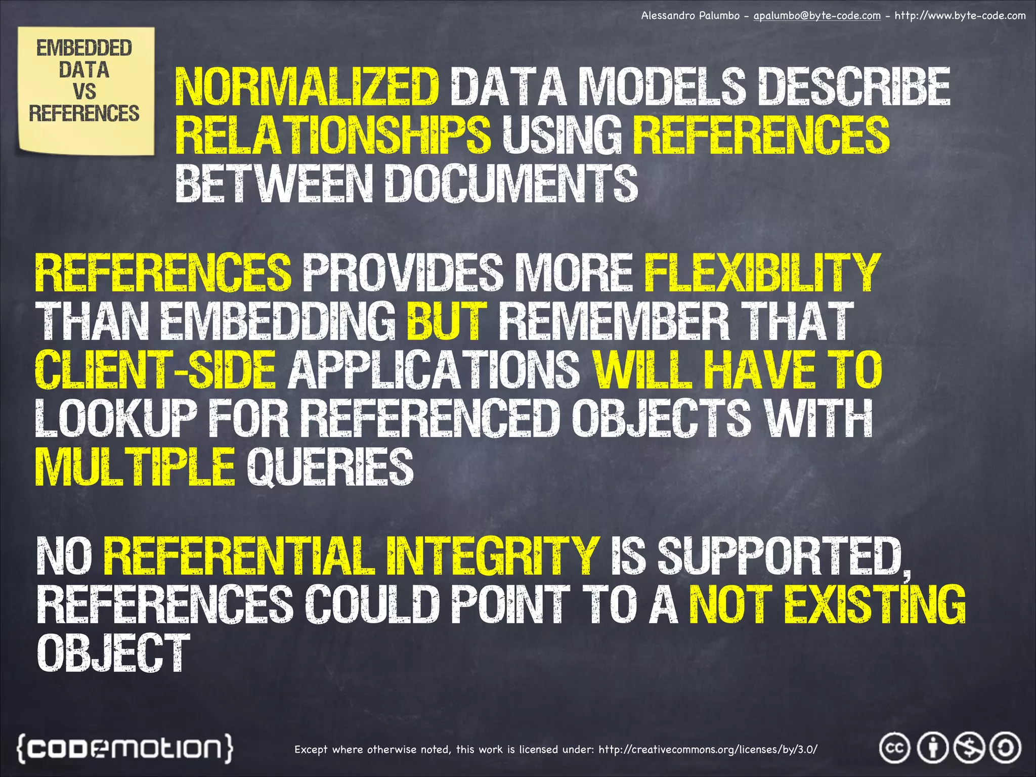 Alessandro Palumbo - apalumbo@byte-code.com - http:/ /www.byte-code.com EMBEDDED DATA vs References Normalized data models describe relationships using references between documents References provides more flexibility than embedding but remember that client-side applications will have to lookup for referenced objects with multiple queries NO Referential integrity is supported, references could point to a not existing object Except where otherwise noted, this work is licensed under: http:/ /creativecommons.org/licenses/by/3.0/ 
