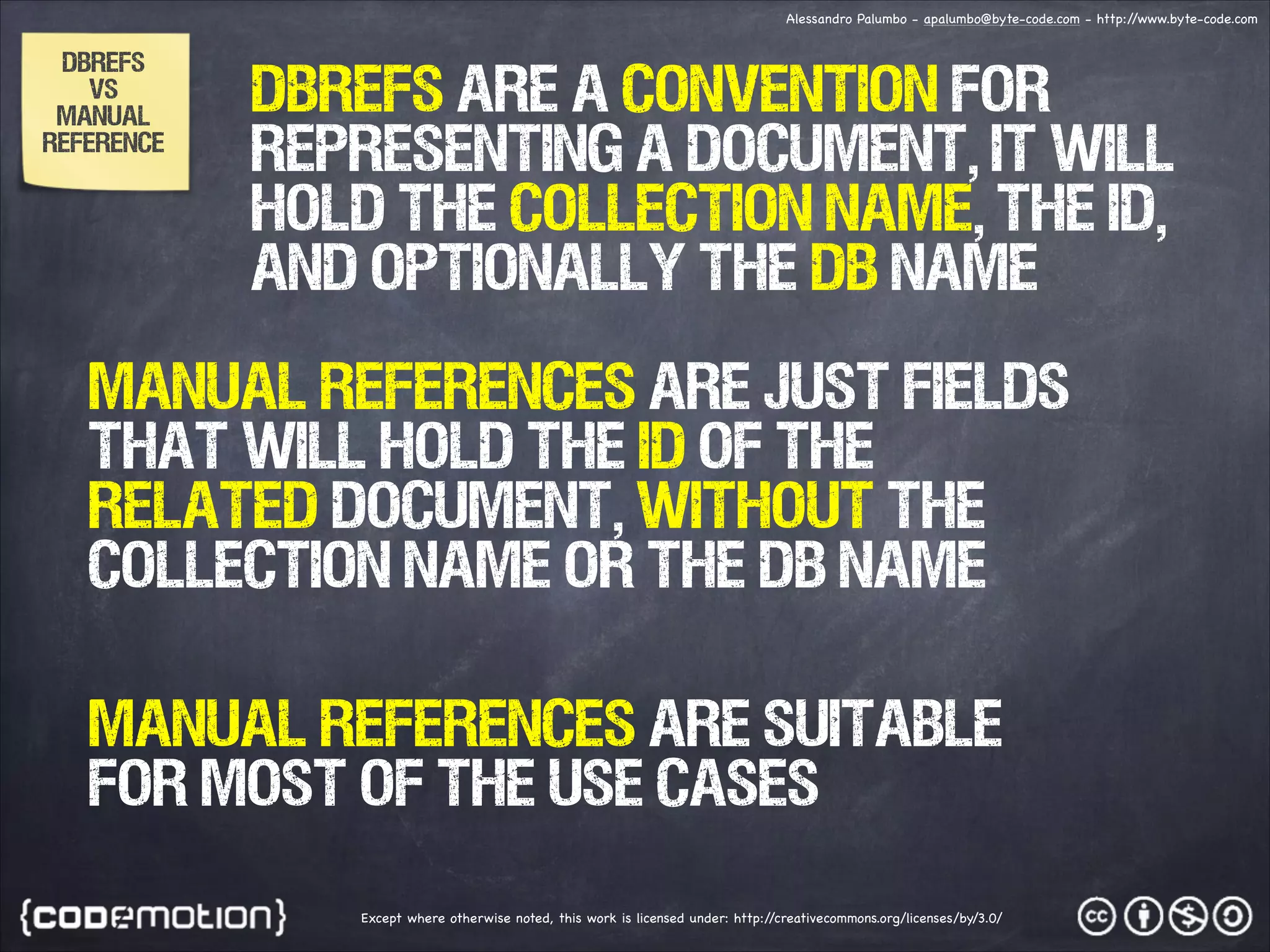 Alessandro Palumbo - apalumbo@byte-code.com - http:/ /www.byte-code.com DBREFS VS MANUAL REFERENCE DBRefs are a convention for representing a document, it will hold the collection name, the id, and optionally the db name MANUAL REFERENCES are just fields that will hold the id of the related document, without the collection name or the db name MANUAL REFERENCES are suitable for most of the use cases Except where otherwise noted, this work is licensed under: http:/ /creativecommons.org/licenses/by/3.0/ 
