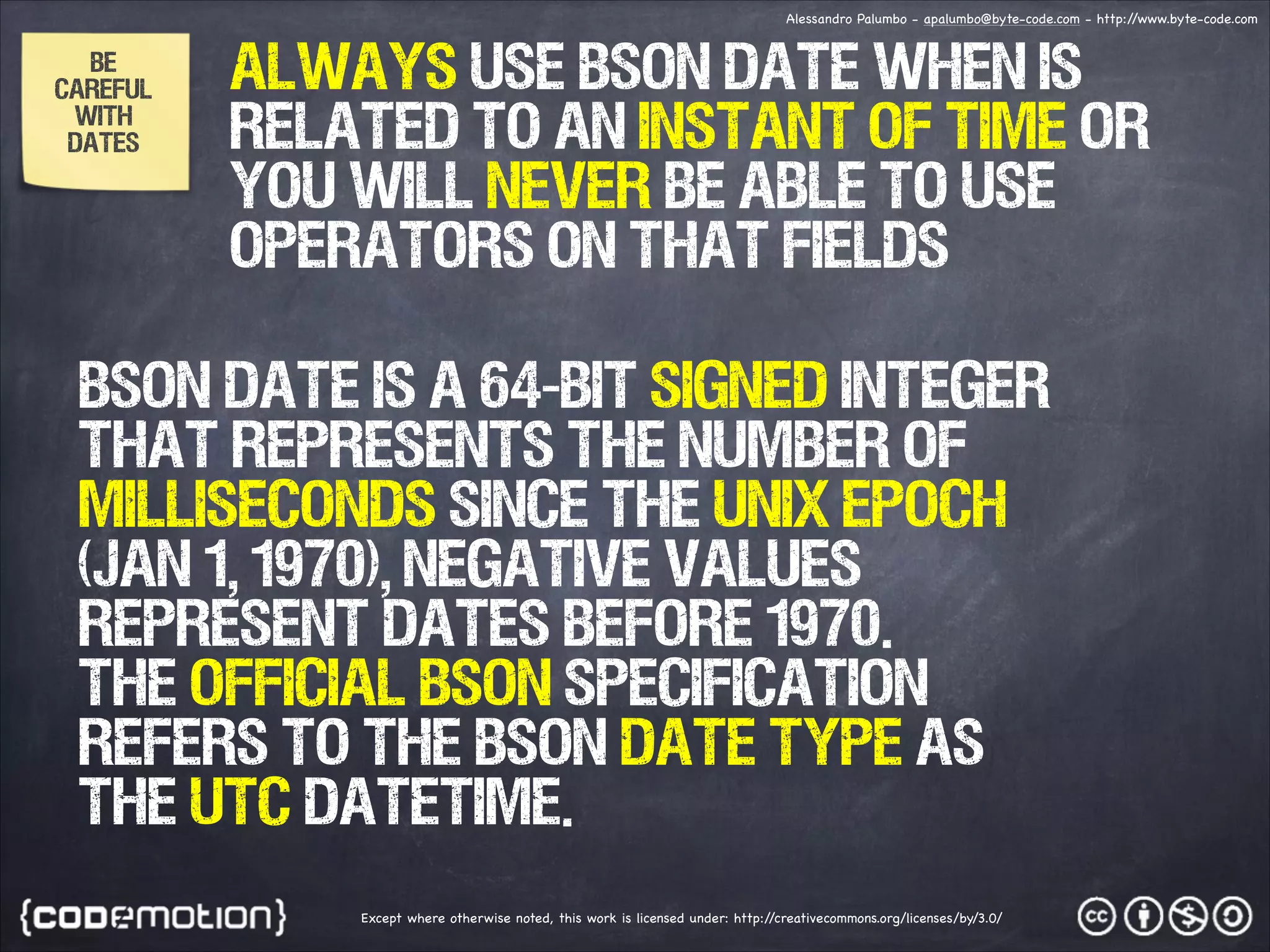 Alessandro Palumbo - apalumbo@byte-code.com - http:/ /www.byte-code.com BE CAREFUL WITH DATES ALWAYS Use bson date when is related to an instant of time or you will never be able to use operators on that fields BSON Date is a 64-bit signed integer that represents the number of milliseconds since the Unix epoch (Jan 1, 1970), Negative values represent dates before 1970. The official BSON specification refers to the BSON Date type as the UTC datetime. Except where otherwise noted, this work is licensed under: http:/ /creativecommons.org/licenses/by/3.0/ 