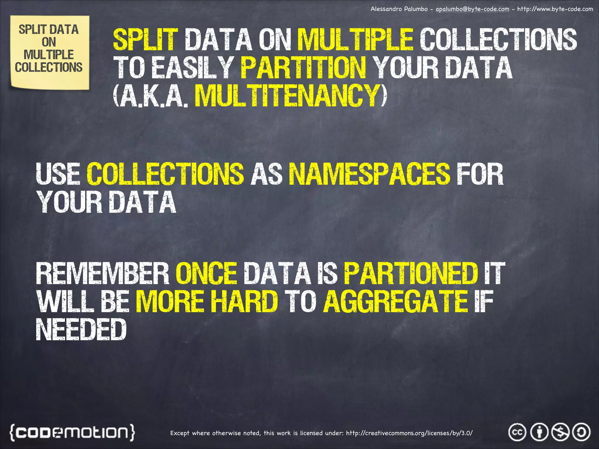 Alessandro Palumbo - apalumbo@byte-code.com - http:/ /www.byte-code.com SPLIT DATA ON MULTIPLE COLLECTIONS split data on multiple collections to easily partition your data (a.k.a. Multitenancy) use collections as namespaces for your data remember once data is partioned it will be more hard to aggregate if needed Except where otherwise noted, this work is licensed under: http:/ /creativecommons.org/licenses/by/3.0/ 