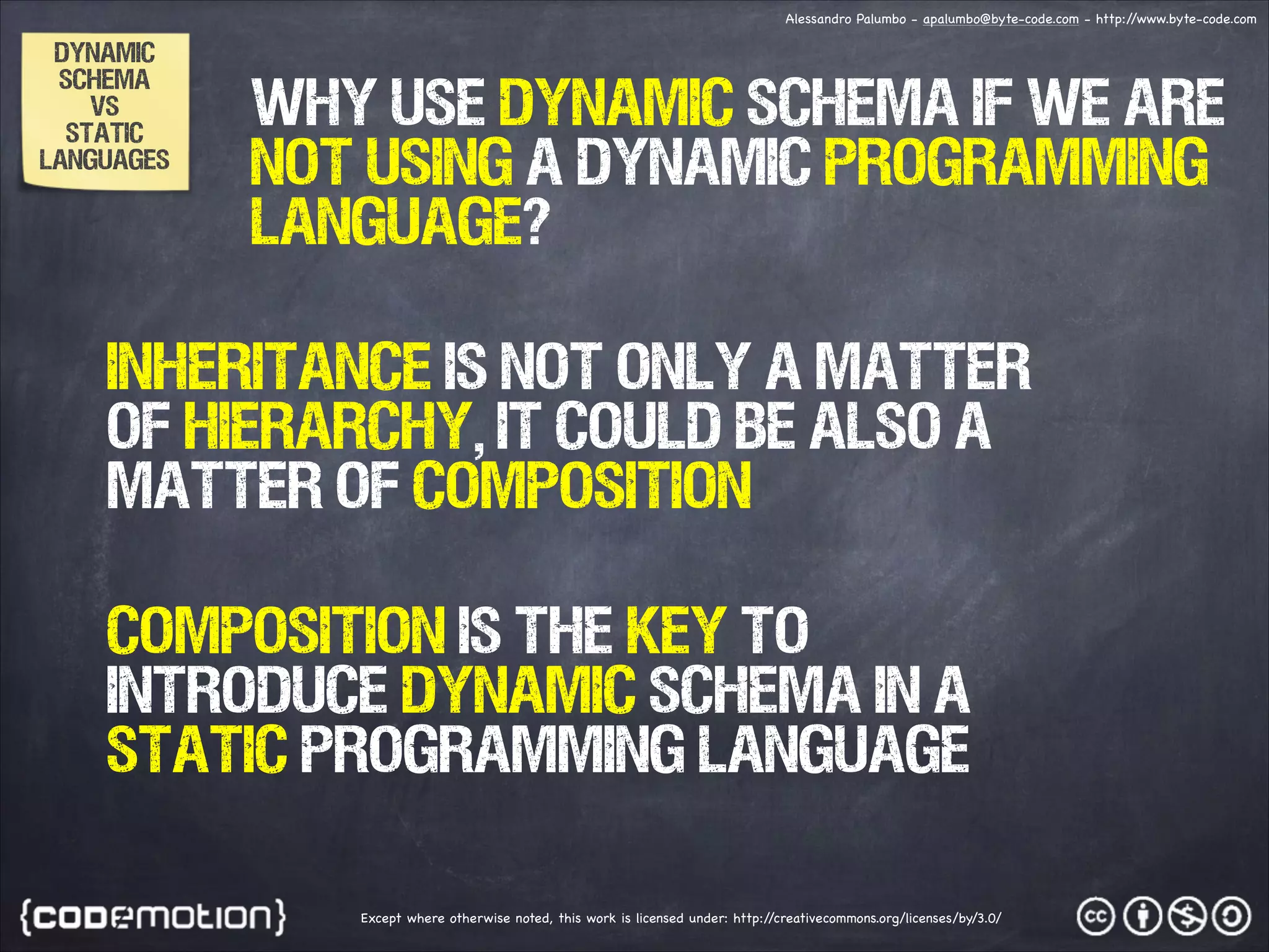 Alessandro Palumbo - apalumbo@byte-code.com - http:/ /www.byte-code.com DYNAMIC SCHEMA VS static languages why use dynamic schema if we are not using a dynamic programming language? inheritance is not only a matter of hierarchy, it could be also a matter of composition composition is the key to introduce dynamic schema in a static programming language Except where otherwise noted, this work is licensed under: http:/ /creativecommons.org/licenses/by/3.0/ 