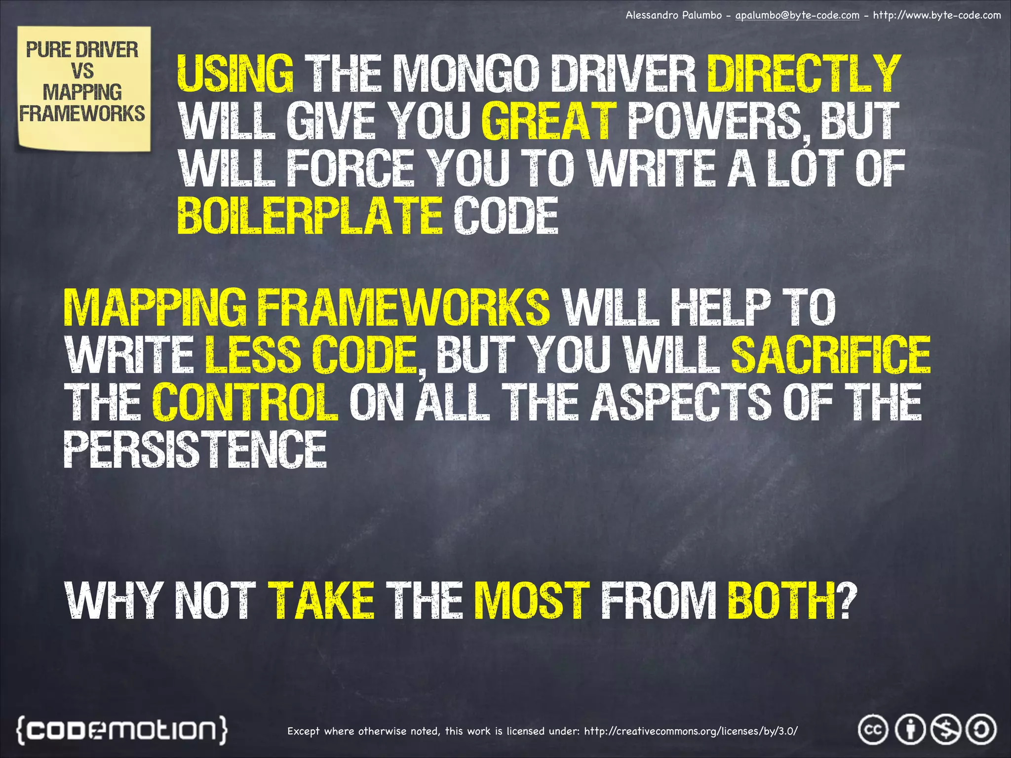 Alessandro Palumbo - apalumbo@byte-code.com - http:/ /www.byte-code.com PURE DRIVER VS MAPPING FRAMEWORKS using the mongo driver directly will give you great powers, but will force you to write a lot of boilerplate code MAPPING FRAMEWORKS WILL HELP TO WRITE LESS CODE, but you will sacrifice the control on all the aspects of the persistence why not take the most from both? Except where otherwise noted, this work is licensed under: http:/ /creativecommons.org/licenses/by/3.0/ 