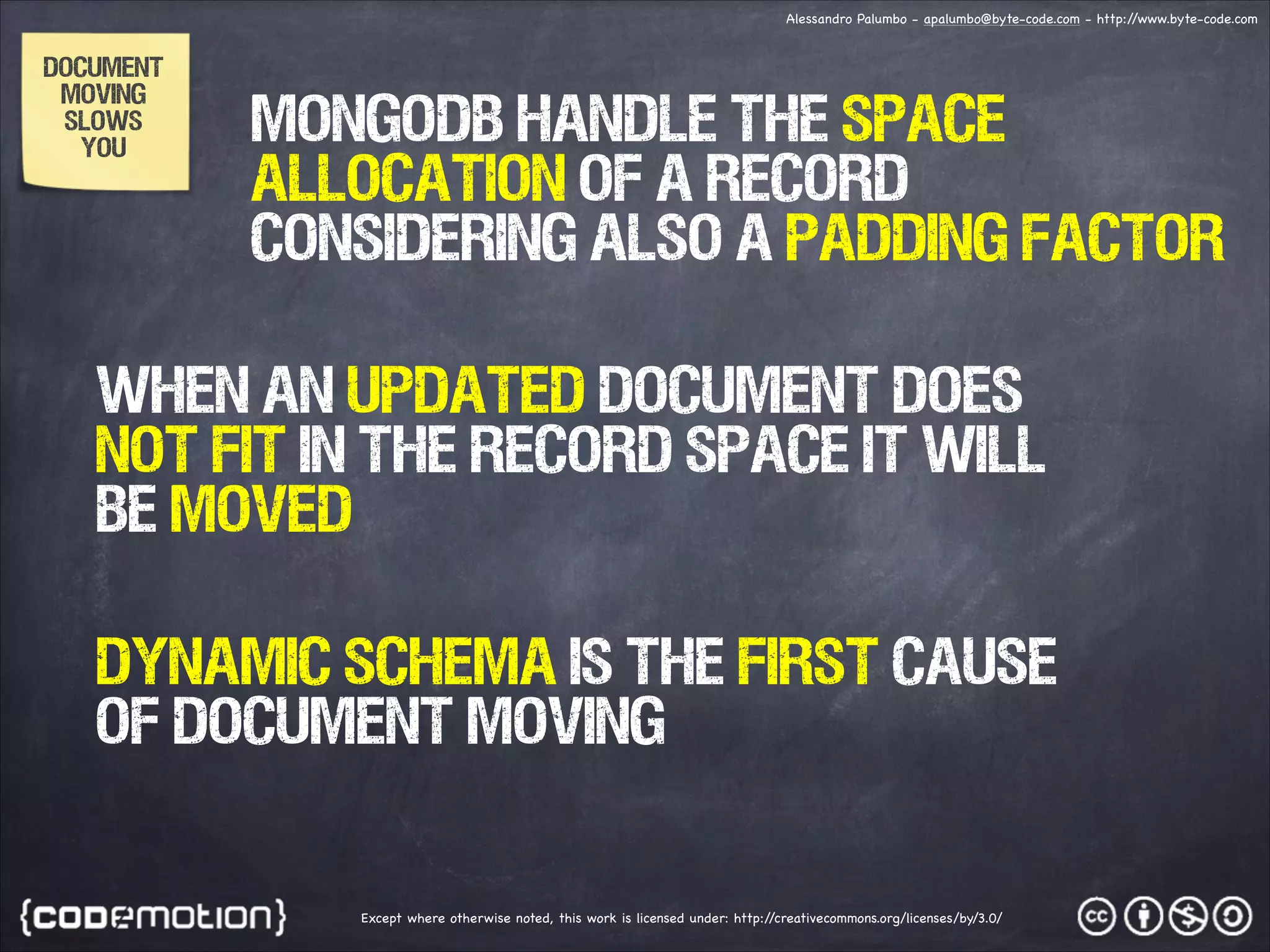 Alessandro Palumbo - apalumbo@byte-code.com - http:/ /www.byte-code.com DOCUMENT MOVING SLOWS YOU MONGODB handle the space allocation of a RECORD considering also a PADDING FACTOR WHEN AN UPDATED DOCUMENT DOES NOT FIT IN THE RECORD SPACE IT WILL BE MOVED DYNAMIC SCHEMA IS THE FIRST CAUSE OF DOCUMENT MOVING Except where otherwise noted, this work is licensed under: http:/ /creativecommons.org/licenses/by/3.0/ 