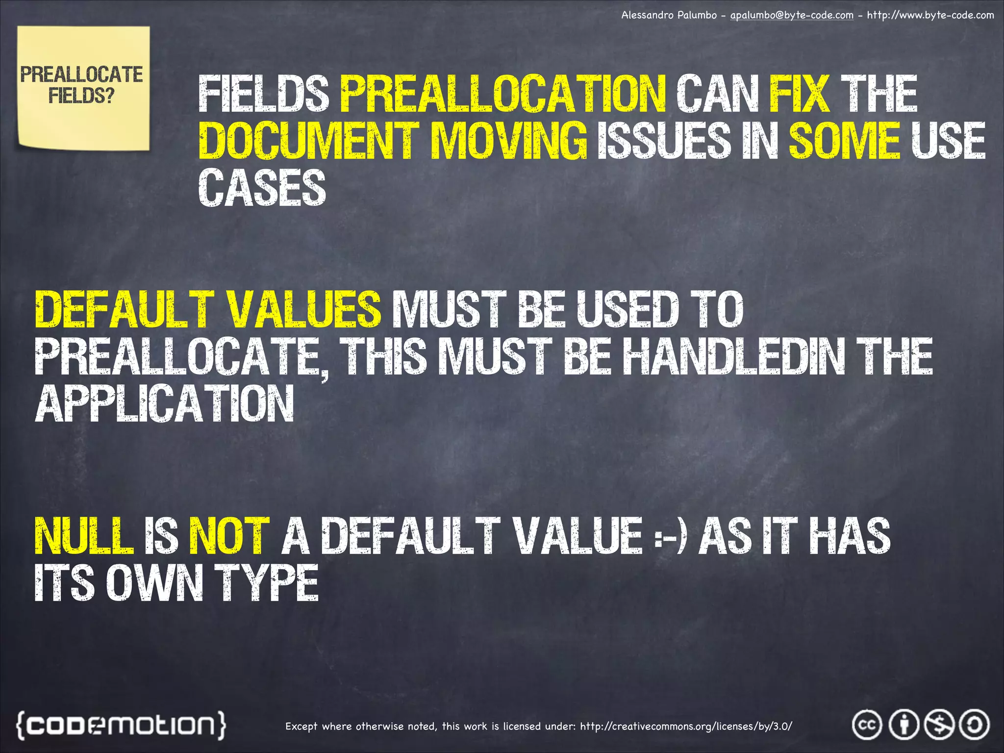 Alessandro Palumbo - apalumbo@byte-code.com - http:/ /www.byte-code.com PREALLOCATE FIELDS? FIELDS PREALLOCATION CAN FIX THE DOCUMENT MOVING ISSUES IN SOME USE CASES Default values must be used to preallocate, this MUST BE HANDLEDin the application NULL is not a default value :-) as it has its own type Except where otherwise noted, this work is licensed under: http:/ /creativecommons.org/licenses/by/3.0/ 