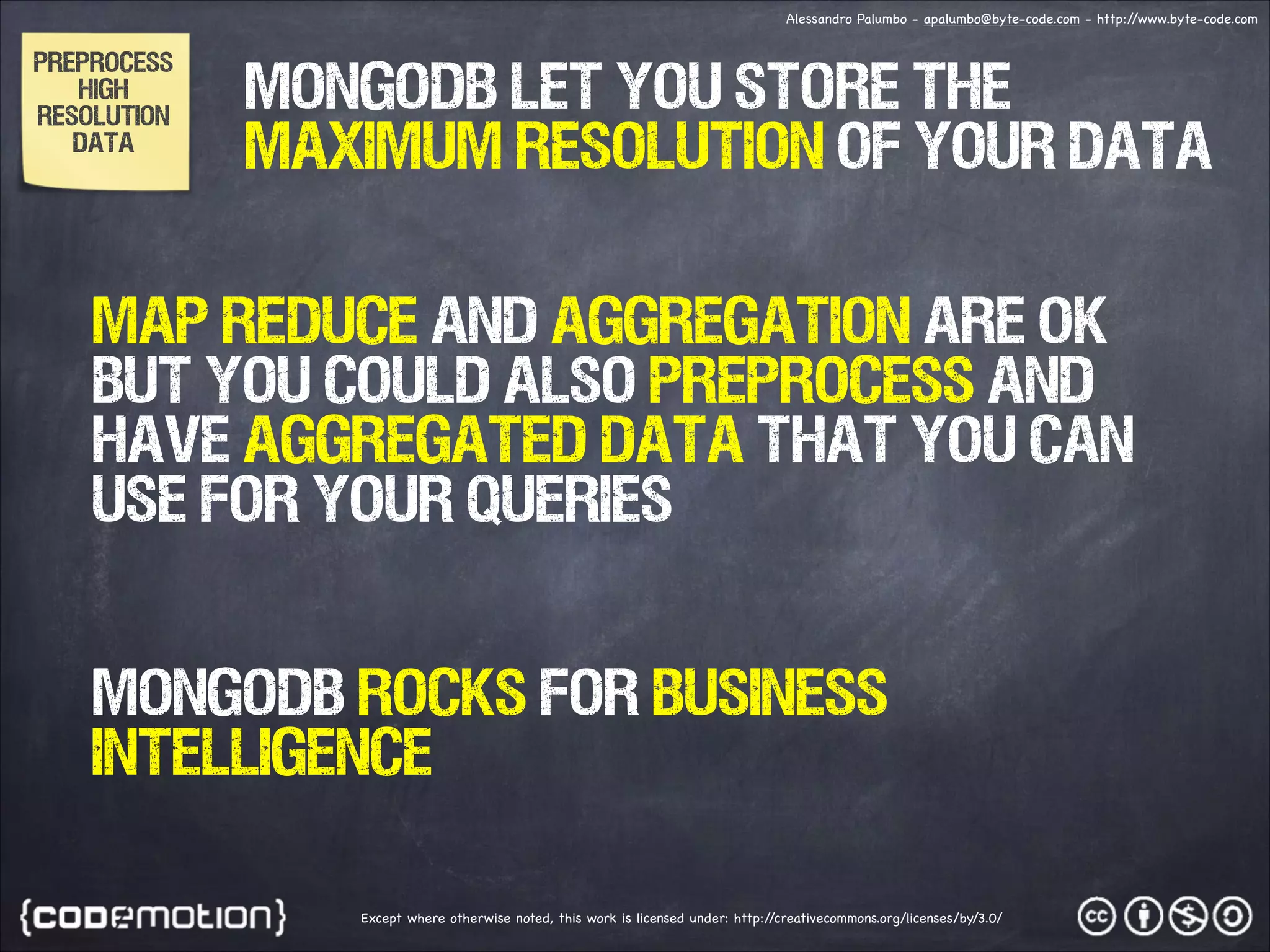 Alessandro Palumbo - apalumbo@byte-code.com - http:/ /www.byte-code.com PREPROCESS HIGH RESOLUTION DATA MONGODB let you store the maximum resolution of your data MAP REDUCE and aggregation ARE ok but you could also preprocess and have aggregated data that you can use for your queries MONGODB rocks for business intelligence Except where otherwise noted, this work is licensed under: http:/ /creativecommons.org/licenses/by/3.0/ 