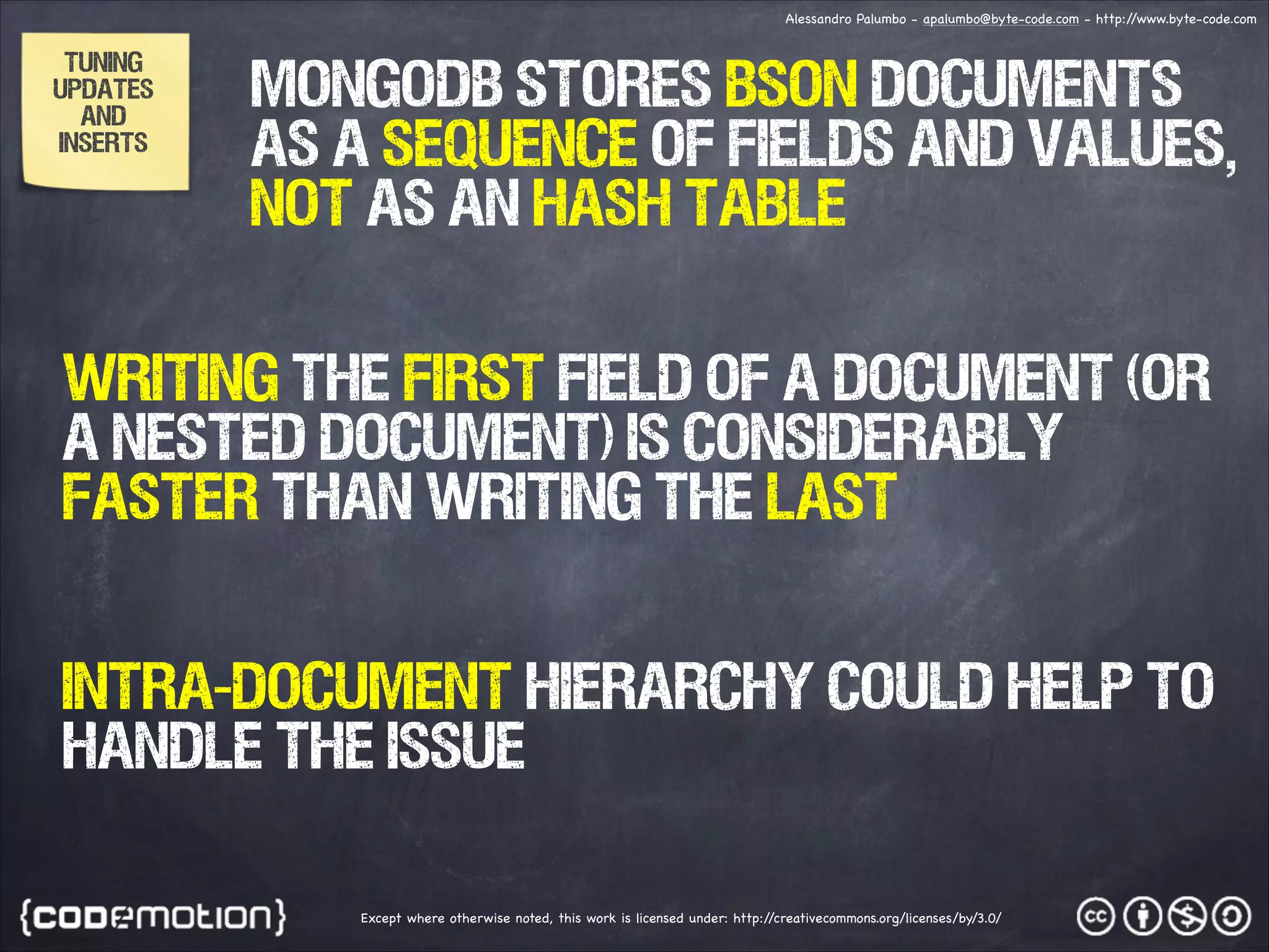 Alessandro Palumbo - apalumbo@byte-code.com - http:/ /www.byte-code.com TUNING UPDATES AND INSERTS MongoDB stores BSON documents as a sequence of fields and values, not as aN hash table WRITING THE FIRST FIELD OF A DOCUMENT (OR A NESTED DOCUMENT) is considerably faster than writing THE LAST Intra-Document Hierarchy could help to handle the issue Except where otherwise noted, this work is licensed under: http:/ /creativecommons.org/licenses/by/3.0/ 