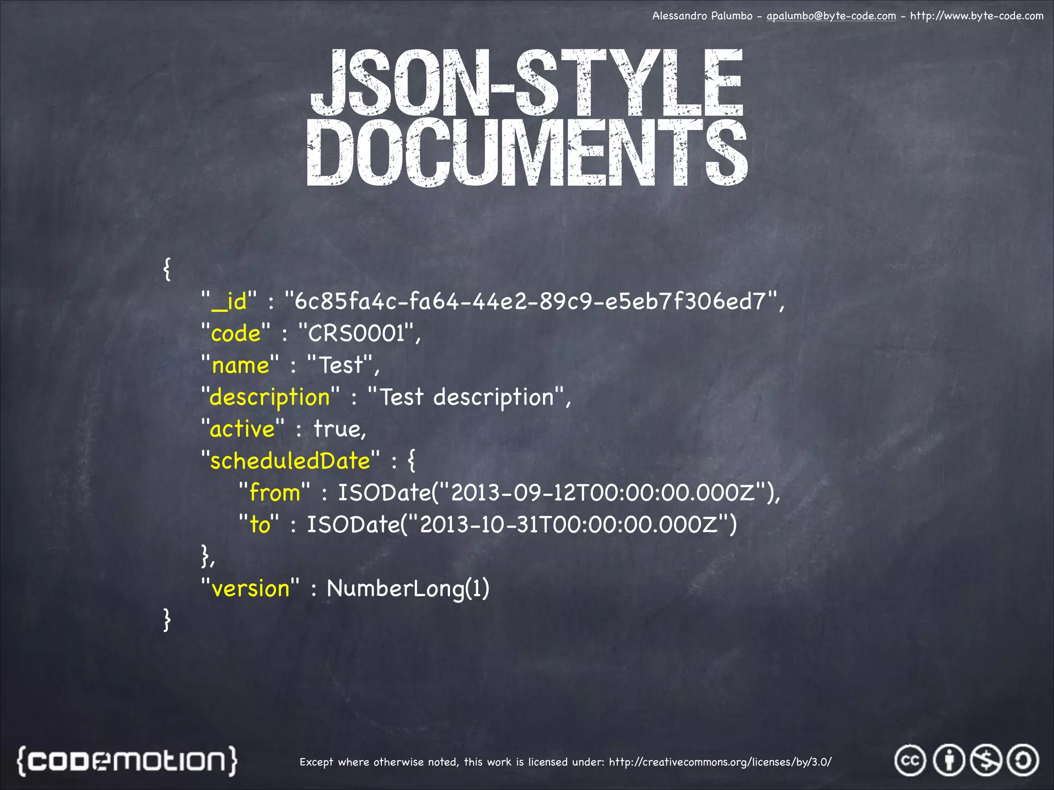 Alessandro Palumbo - apalumbo@byte-code.com - http:/ /www.byte-code.com JSON-style documents { "_id" : "6c85fa4c-fa64-44e2-89c9-e5eb7f306ed7", "code" : "CRS0001", "name" : "Test", "description" : "Test description", "active" : true, "scheduledDate" : { "from" : ISODate("2013-09-12T00:00:00.000Z"), "to" : ISODate("2013-10-31T00:00:00.000Z") }, "version" : NumberLong(1) } Except where otherwise noted, this work is licensed under: http:/ /creativecommons.org/licenses/by/3.0/ 