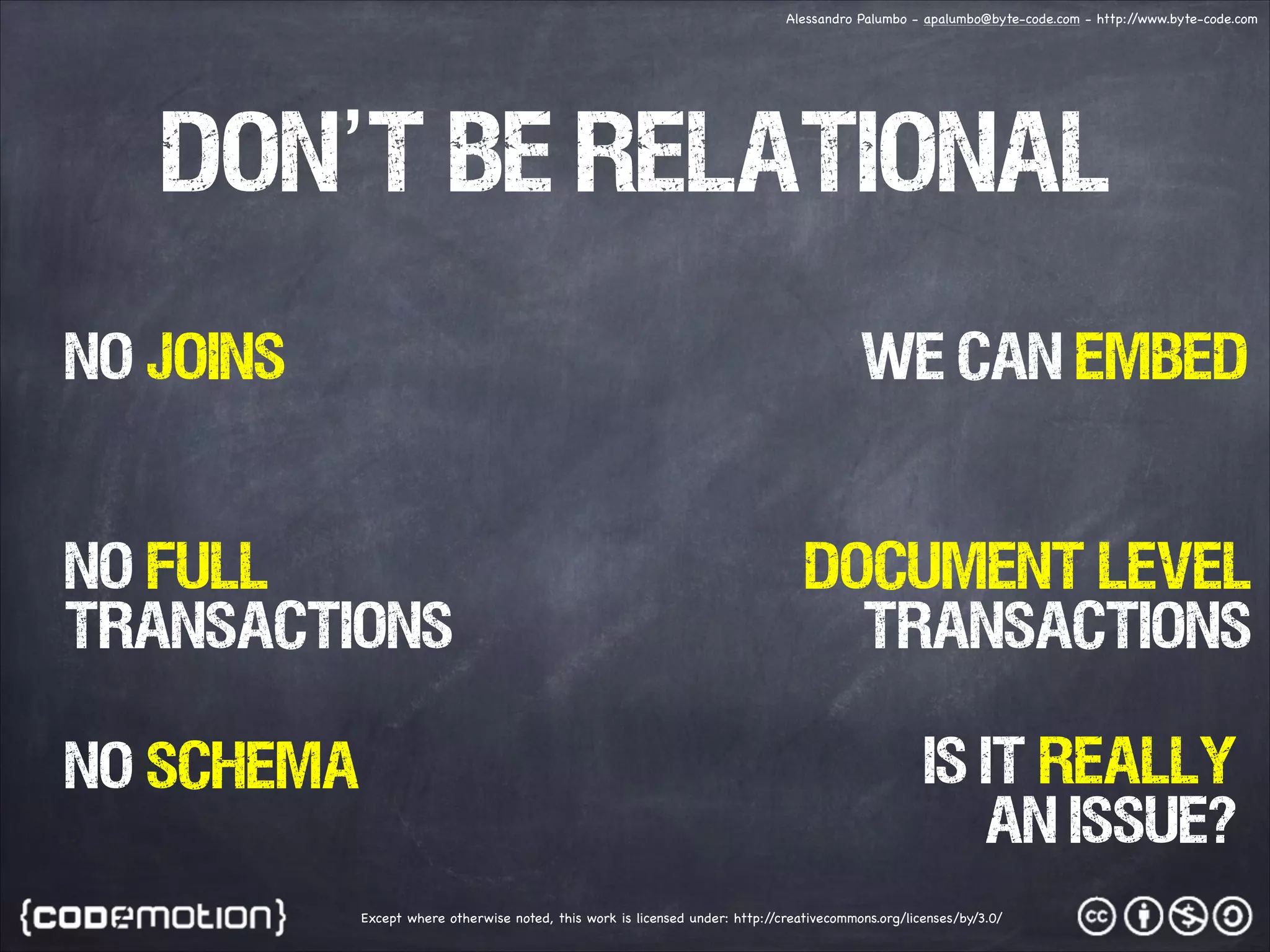 Alessandro Palumbo - apalumbo@byte-code.com - http:/ /www.byte-code.com don’t be relationaL no joins WE CAN EMBED NO FULL transactions no SCHEMA DOCUMENT LEVEL TRANSACTIONS IS IT REALLY AN ISSUE? Except where otherwise noted, this work is licensed under: http:/ /creativecommons.org/licenses/by/3.0/ 