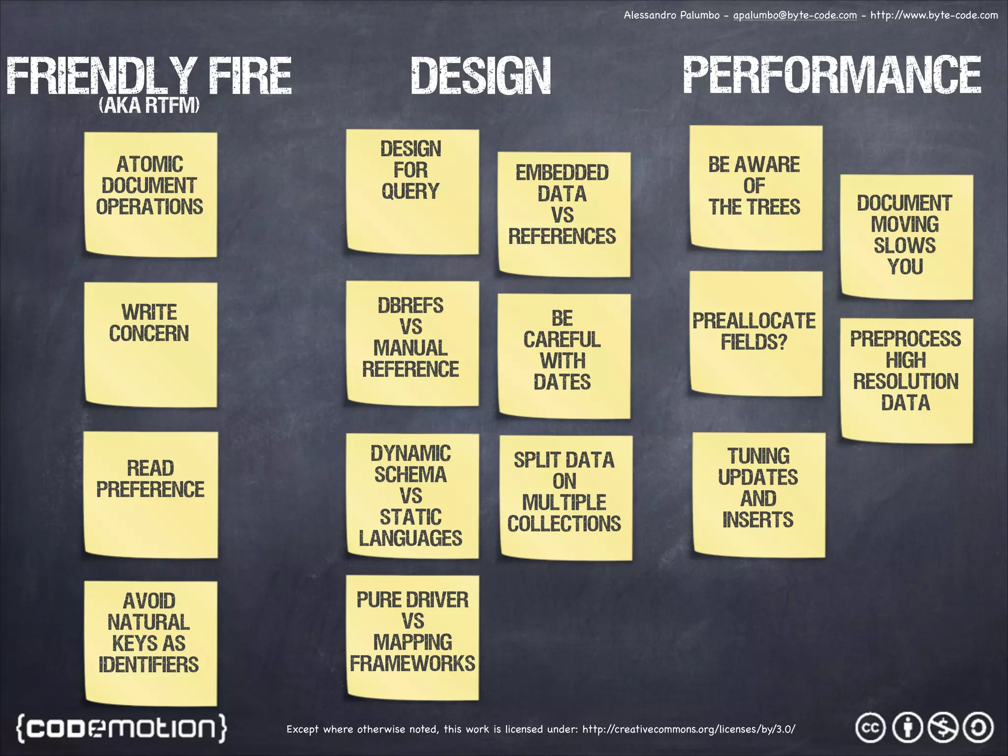 Alessandro Palumbo - apalumbo@byte-code.com - http:/ /www.byte-code.com friendly fire DESIGN PERFORMANCE (aka RTFM) ATOMIC DOCUMENT OPERATIONS Write Concern READ PREFERENCE AVOID NATURAL KEYS AS IDENTIFIERS DESIGN FOR QUERY DBREFS VS MANUAL REFERENCE DYNAMIC SCHEMA VS static languages EMBEDDED DATA vs References be aware of the trees BE CAREFUL WITH DATES PREALLOCATE FIELDS? SPLIT DATA ON MULTIPLE COLLECTIONS TUNING UPDATES AND INSERTS PURE DRIVER VS MAPPING FRAMEWORKS Except where otherwise noted, this work is licensed under: http:/ /creativecommons.org/licenses/by/3.0/ DOCUMENT MOVING SLOWS YOU PREPROCESS HIGH RESOLUTION DATA 