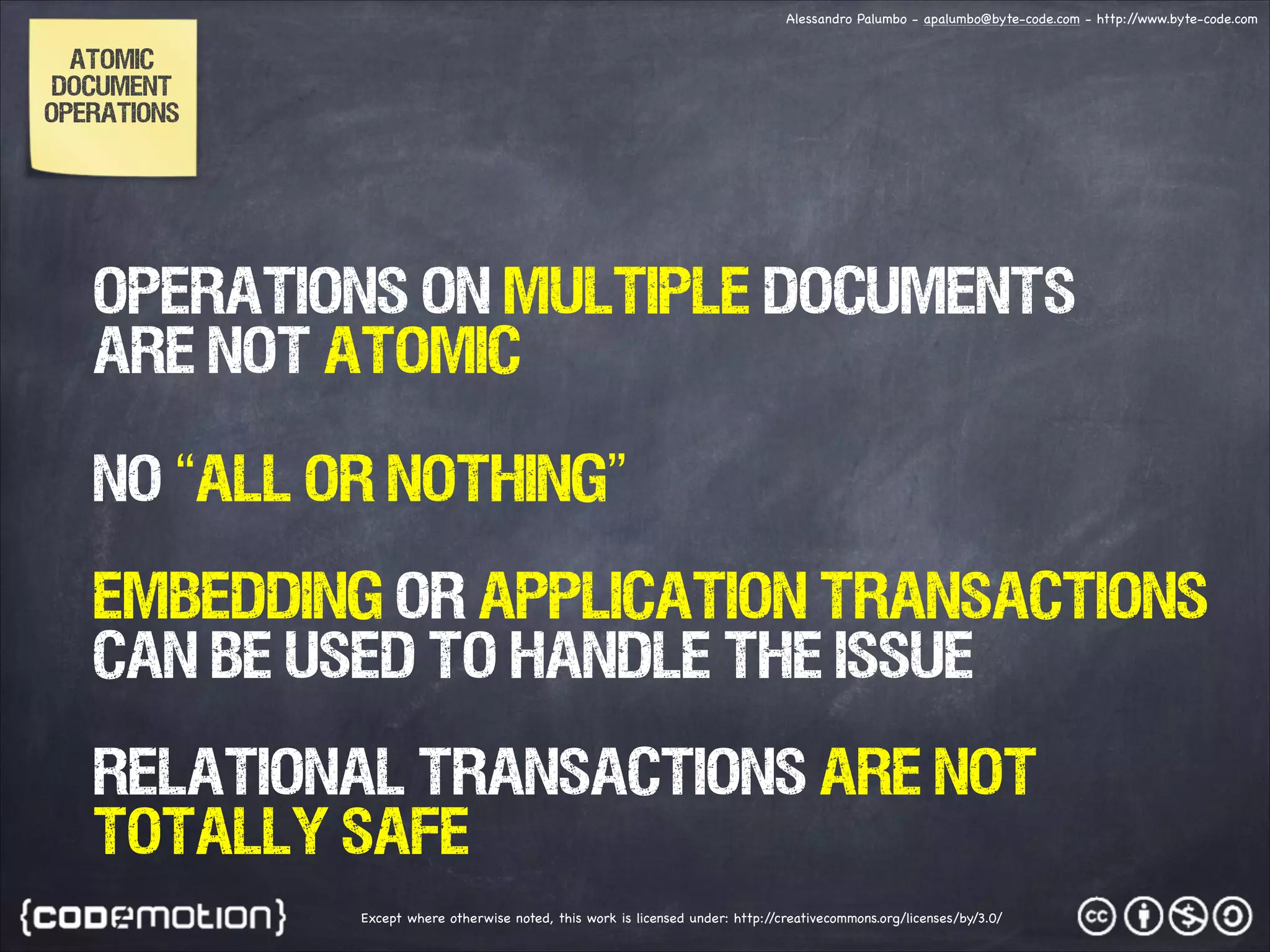 Alessandro Palumbo - apalumbo@byte-code.com - http:/ /www.byte-code.com ATOMIC DOCUMENT OPERATIONS OPERATIONS ON MULTIPLE DOCUMENTS ARE NOT ATOMIC NO “ALL OR NOTHING” EMBEDding OR APPLIcaTION TRANSACTIONS CAN be used to handle the issue RELATIONAL TRANSACTIONS ARE NOT TOTALLY SAFE Except where otherwise noted, this work is licensed under: http:/ /creativecommons.org/licenses/by/3.0/ 