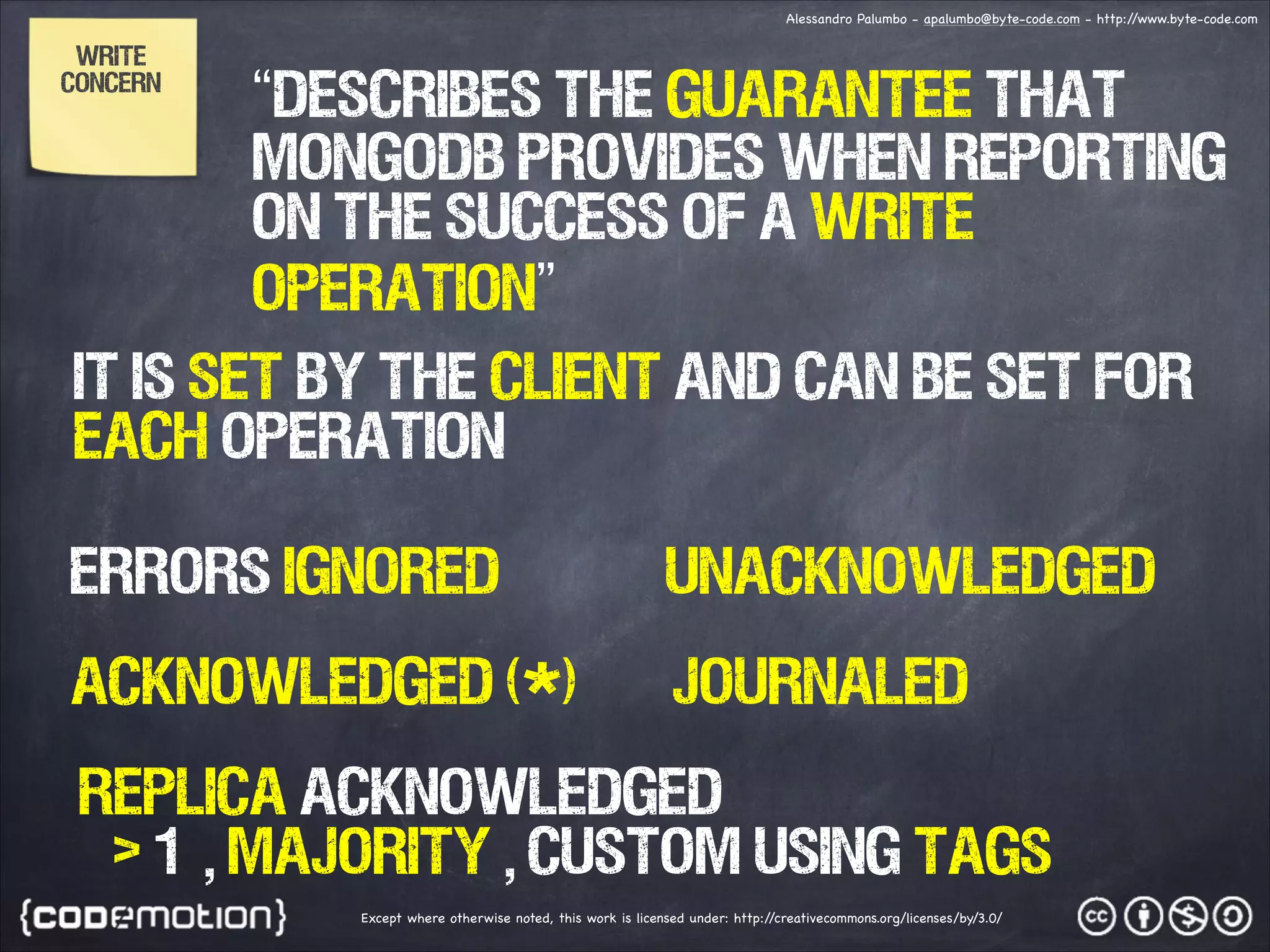 Alessandro Palumbo - apalumbo@byte-code.com - http:/ /www.byte-code.com Write Concern “Describes the guarantee that MongoDB provides when reporting on the success of a write operation” IT IS SET BY THE CLIENT AND CAN BE SET FOR EACH OPERATION Errors Ignored Unacknowledged Acknowledged (*) Journaled Replica Acknowledged > 1 , majority , custom using tags Except where otherwise noted, this work is licensed under: http:/ /creativecommons.org/licenses/by/3.0/ 